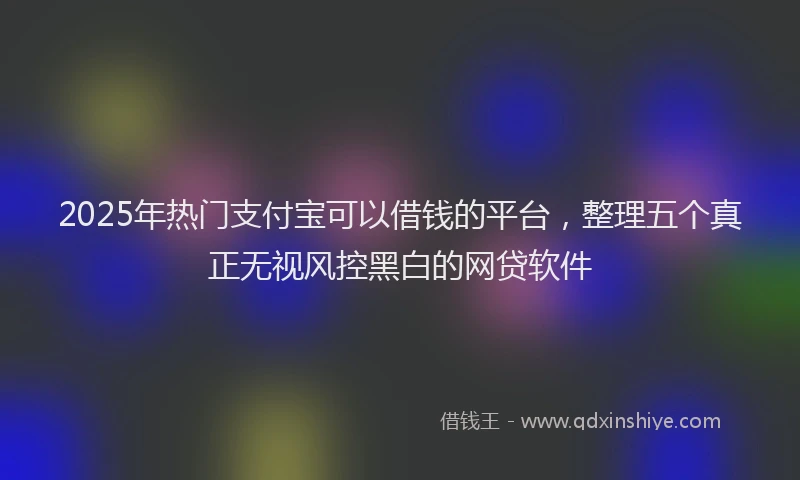 2025年热门支付宝可以借钱的平台，整理五个真正无视风控黑白的网贷软件