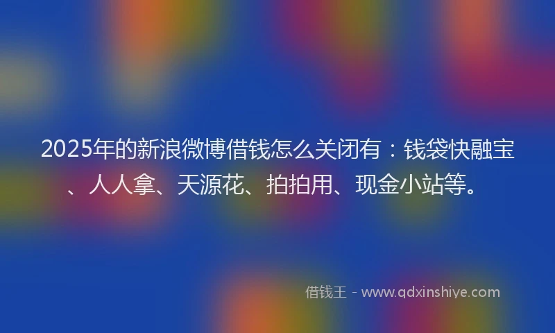 2025年的新浪微博借钱怎么关闭有：钱袋快融宝、人人拿、天源花、拍拍用、现金小站等。
