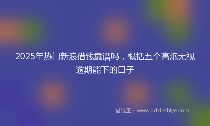 2025年热门新浪借钱靠谱吗，概括五个高炮无视逾期能下的口子