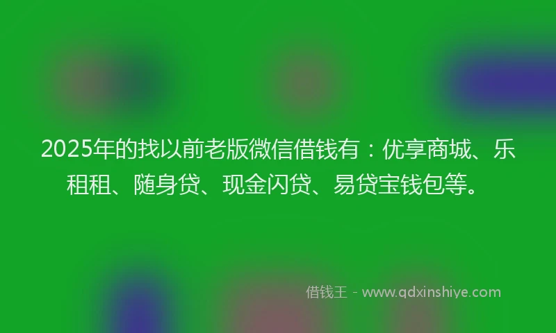 2025年的找以前老版微信借钱有：优享商城、乐租租、随身贷、现金闪贷、易贷宝钱包等。