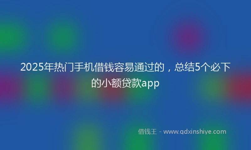 2025年热门手机借钱容易通过的，总结5个必下的小额贷款app
