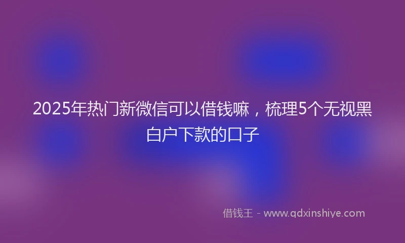 2025年热门新微信可以借钱嘛，梳理5个无视黑白户下款的口子