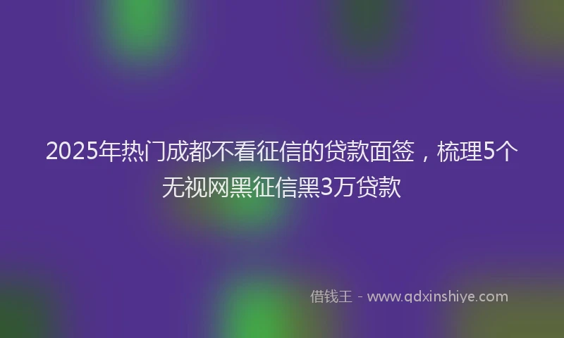2025年热门成都不看征信的贷款面签，梳理5个无视网黑征信黑3万贷款