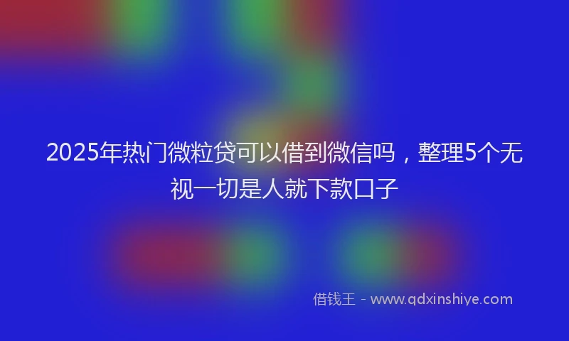 2025年热门微粒贷可以借到微信吗，整理5个无视一切是人就下款口子