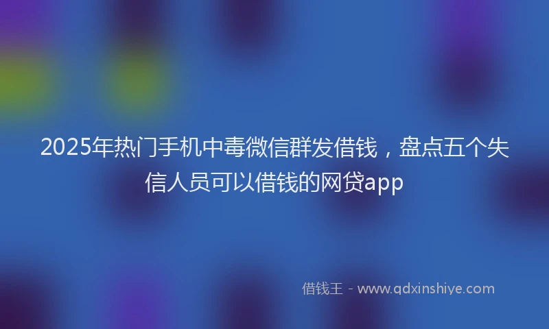 2025年热门手机中毒微信群发借钱，盘点五个失信人员可以借钱的网贷app