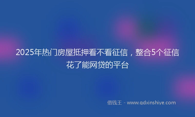 2025年热门房屋抵押看不看征信，整合5个征信花了能网贷的平台