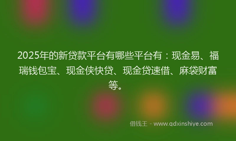 2025年的新贷款平台有哪些平台有：现金易、福瑞钱包宝、现金侠快贷、现金贷速借、麻袋财富等。