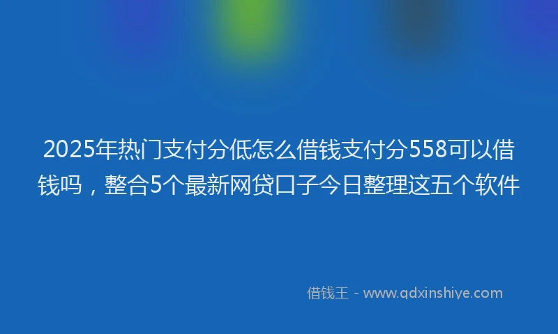 2025年热门支付分低怎么借钱支付分558可以借钱吗，整合5个最新网贷口子今日整理这五个软件