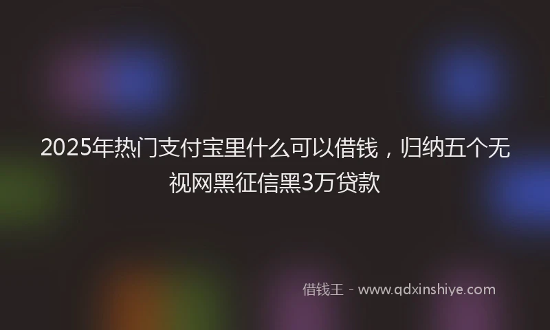 2025年热门支付宝里什么可以借钱，归纳五个无视网黑征信黑3万贷款