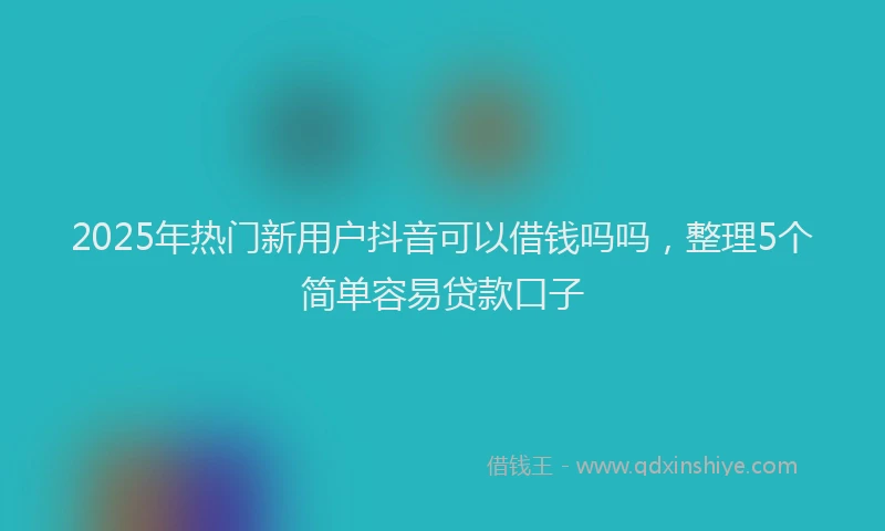 2025年热门新用户抖音可以借钱吗吗，整理5个简单容易贷款口子
