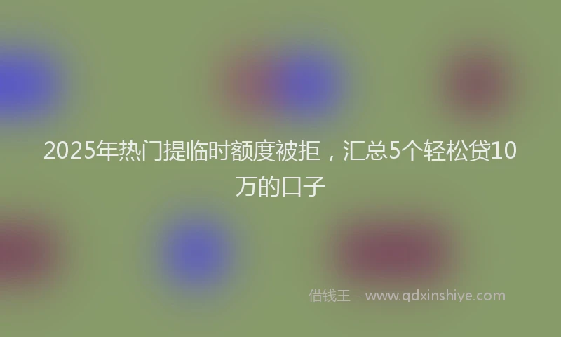2025年热门提临时额度被拒，汇总5个轻松贷10万的口子