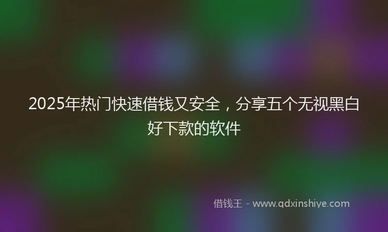 2025年热门快速借钱又安全，分享五个无视黑白好下款的软件