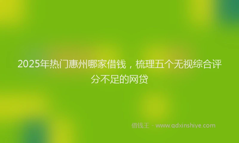 2025年热门惠州哪家借钱，梳理五个无视综合评分不足的网贷