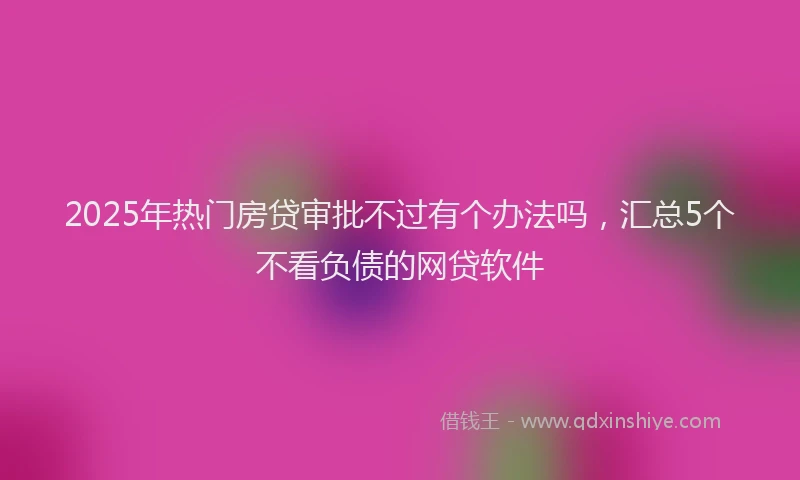 2025年热门房贷审批不过有个办法吗，汇总5个不看负债的网贷软件