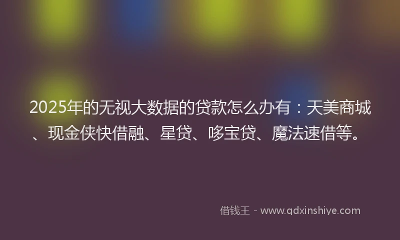 2025年的无视大数据的贷款怎么办有：天美商城、现金侠快借融、星贷、哆宝贷、魔法速借等。