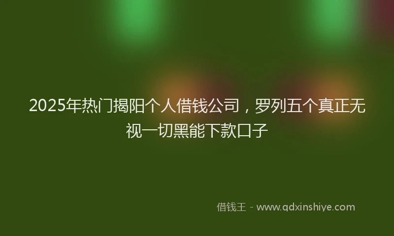 2025年热门揭阳个人借钱公司，罗列五个真正无视一切黑能下款口子