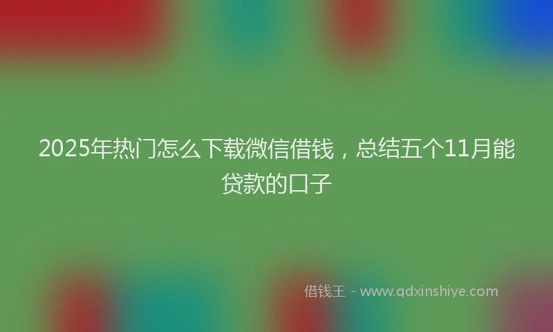 2025年热门怎么下载微信借钱，总结五个11月能贷款的口子