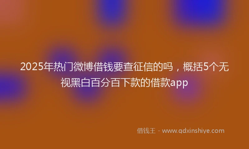 2025年热门微博借钱要查征信的吗，概括5个无视黑白百分百下款的借款app