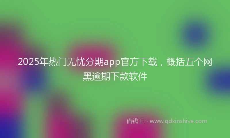 2025年热门无忧分期app官方下载，概括五个网黑逾期下款软件