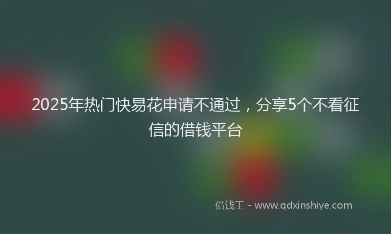 2025年热门快易花申请不通过，分享5个不看征信的借钱平台