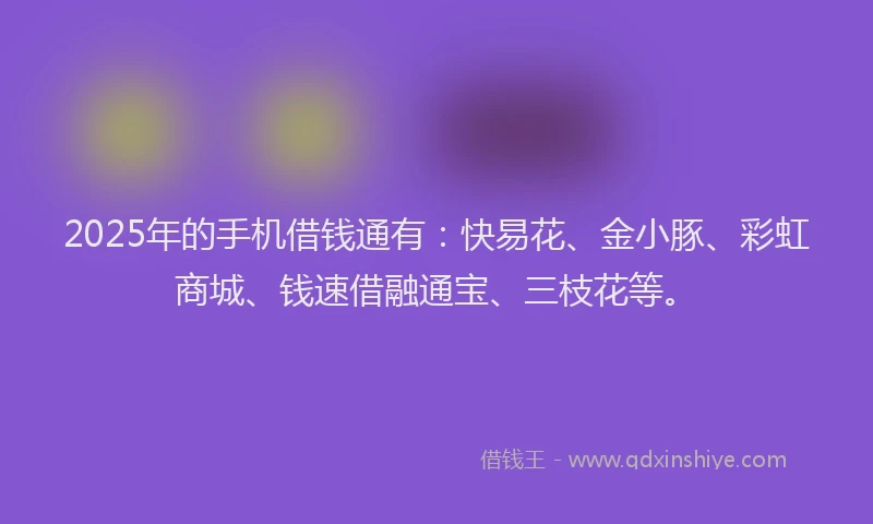 2025年的手机借钱通有：快易花、金小豚、彩虹商城、钱速借融通宝、三枝花等。