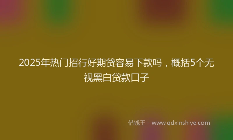 2025年热门招行好期贷容易下款吗，概括5个无视黑白贷款口子