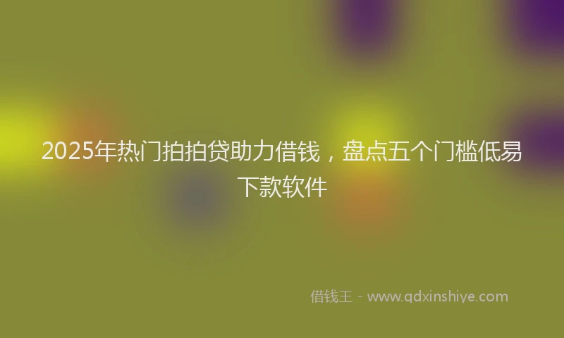 2025年热门拍拍贷助力借钱，盘点五个门槛低易下款软件