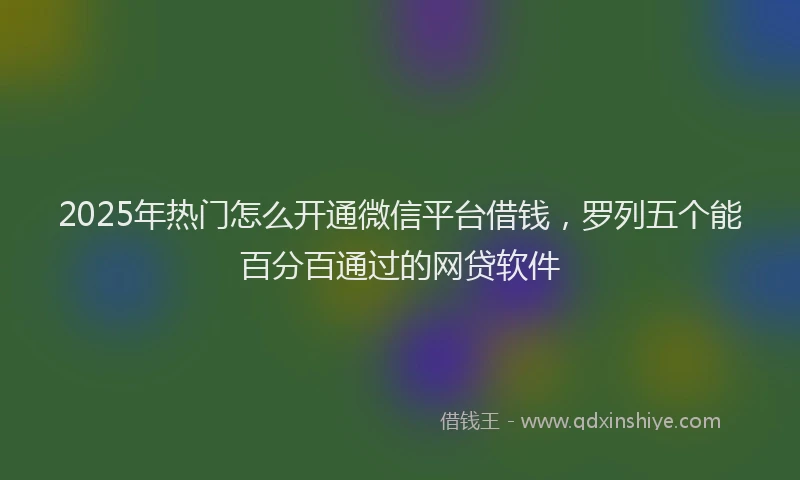 2025年热门怎么开通微信平台借钱，罗列五个能百分百通过的网贷软件
