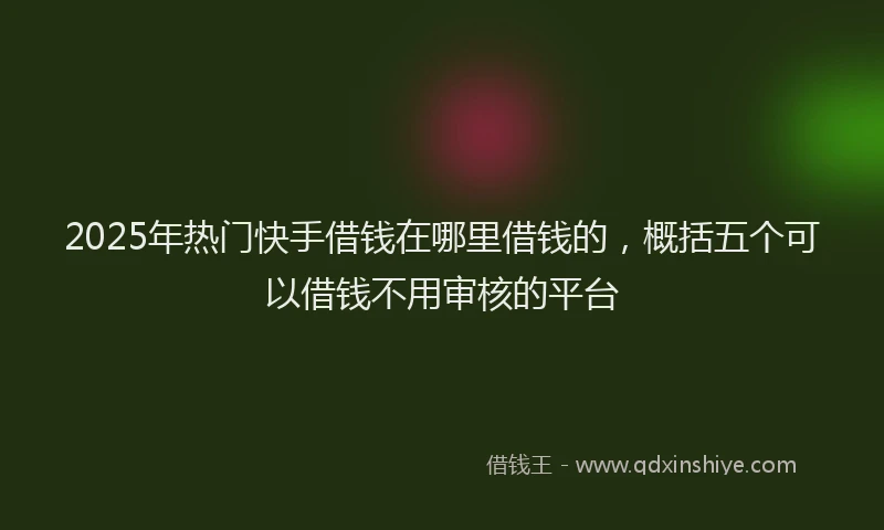 2025年热门快手借钱在哪里借钱的，概括五个可以借钱不用审核的平台