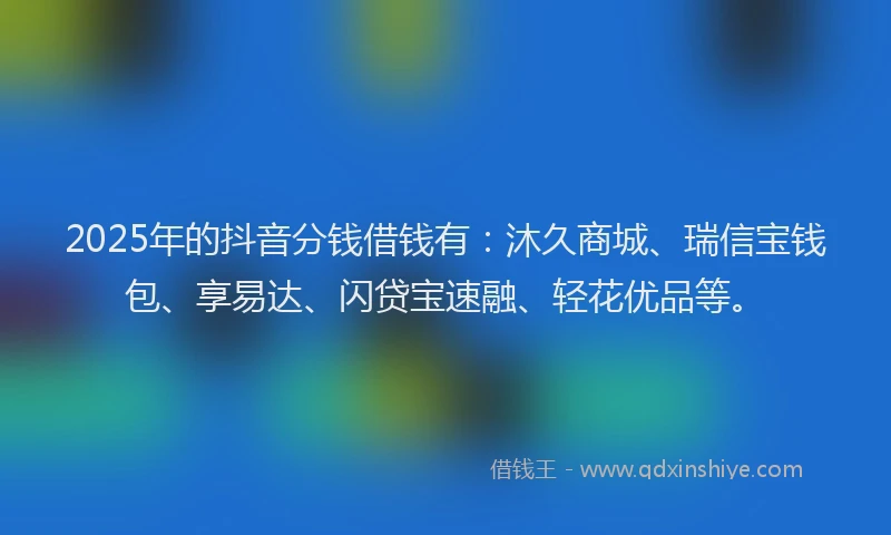 2025年的抖音分钱借钱有：沐久商城、瑞信宝钱包、享易达、闪贷宝速融、轻花优品等。
