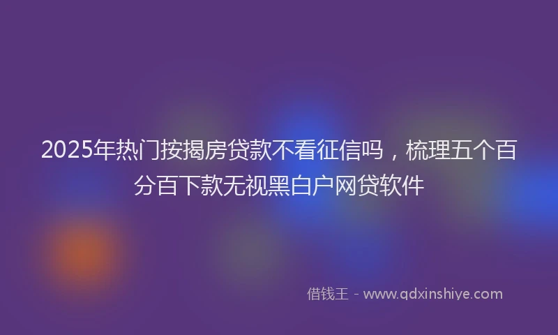 2025年热门按揭房贷款不看征信吗，梳理五个百分百下款无视黑白户网贷软件