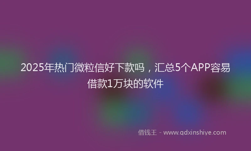 2025年热门微粒信好下款吗，汇总5个APP容易借款1万块的软件