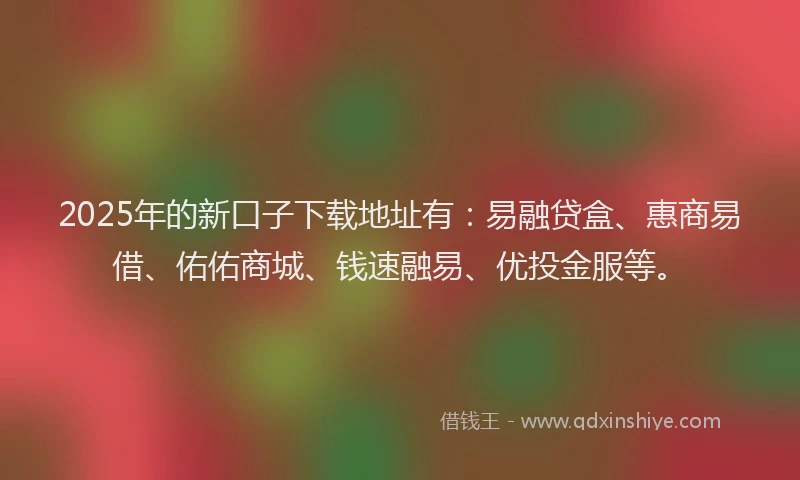 2025年的新口子下载地址有：易融贷盒、惠商易借、佑佑商城、钱速融易、优投金服等。