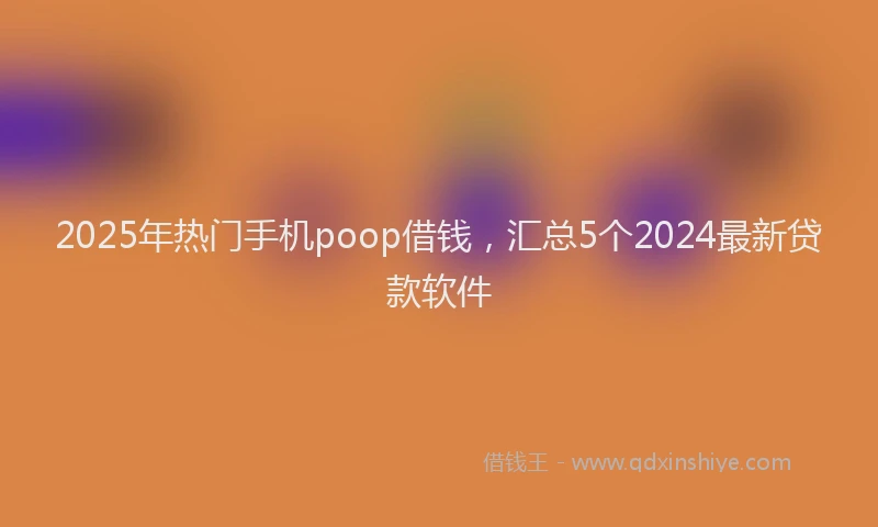 2025年热门手机poop借钱，汇总5个2024最新贷款软件