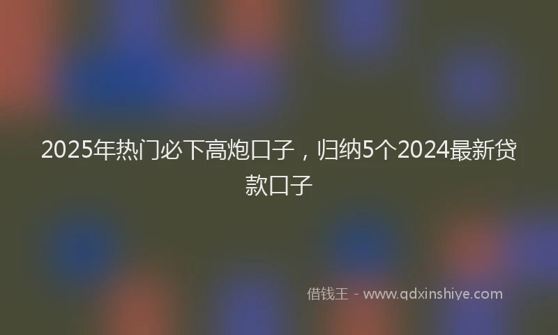 2025年热门必下高炮口子，归纳5个2024最新贷款口子