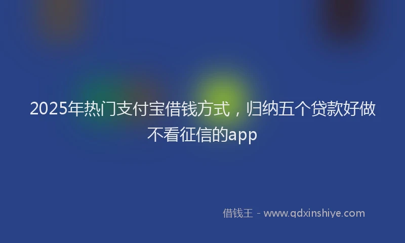 2025年热门支付宝借钱方式，归纳五个贷款好做不看征信的app