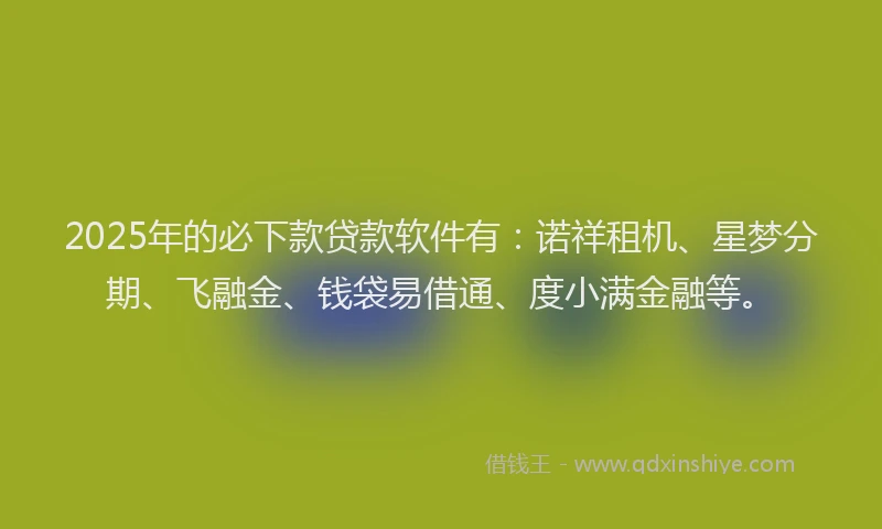 2025年的必下款贷款软件有：诺祥租机、星梦分期、飞融金、钱袋易借通、度小满金融等。