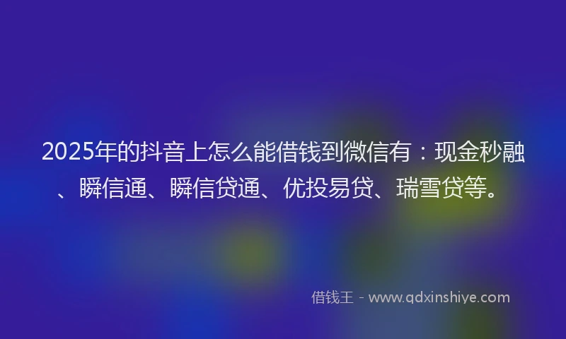 2025年的抖音上怎么能借钱到微信有：现金秒融、瞬信通、瞬信贷通、优投易贷、瑞雪贷等。