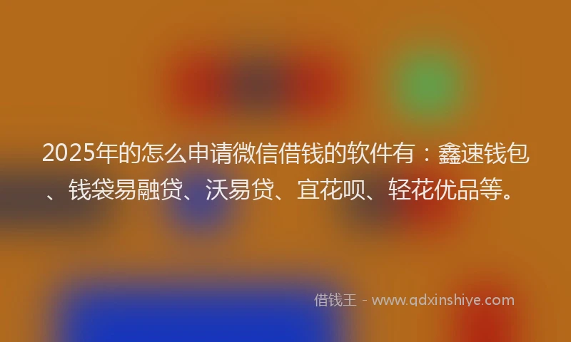 2025年的怎么申请微信借钱的软件有：鑫速钱包、钱袋易融贷、沃易贷、宜花呗、轻花优品等。