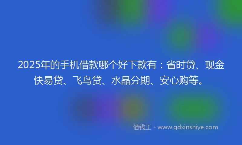 2025年的手机借款哪个好下款有：省时贷、现金快易贷、飞鸟贷、水晶分期、安心购等。