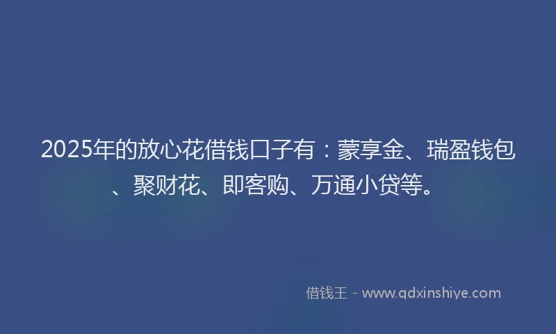 2025年的放心花借钱口子有：蒙享金、瑞盈钱包、聚财花、即客购、万通小贷等。