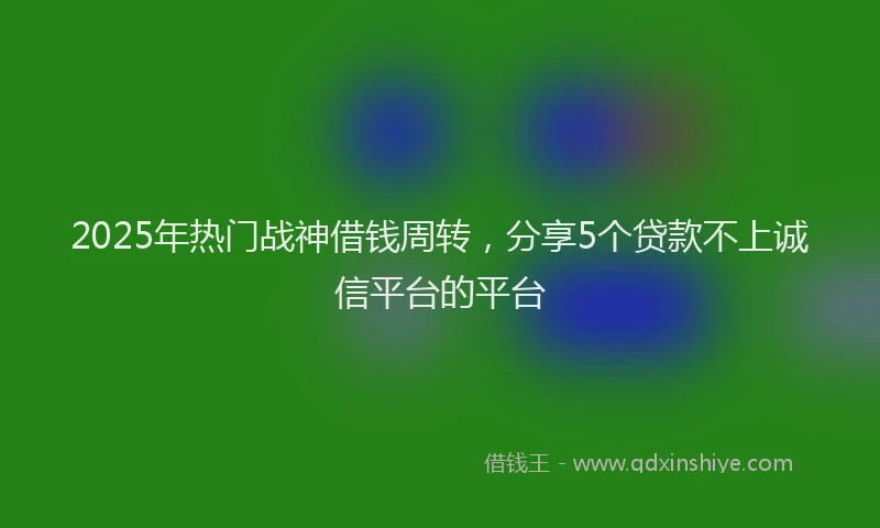 2025年热门战神借钱周转，分享5个贷款不上诚信平台的平台