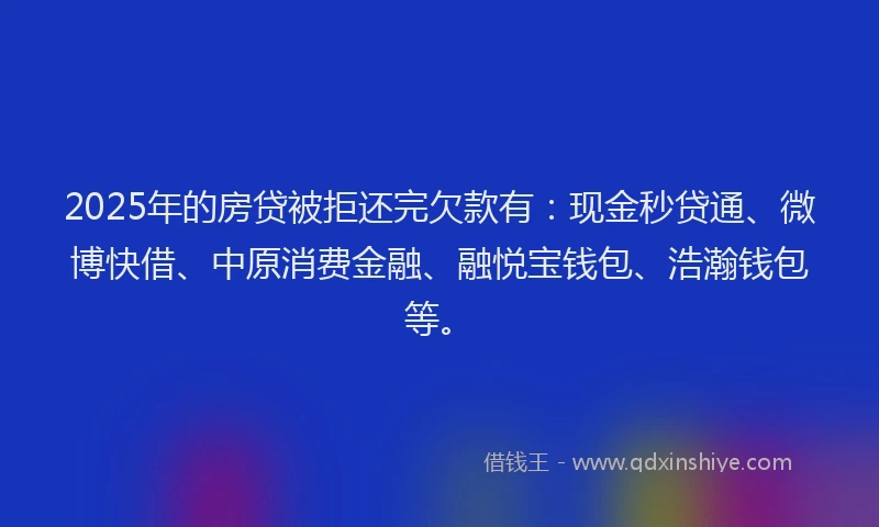 2025年的房贷被拒还完欠款有：现金秒贷通、微博快借、中原消费金融、融悦宝钱包、浩瀚钱包等。
