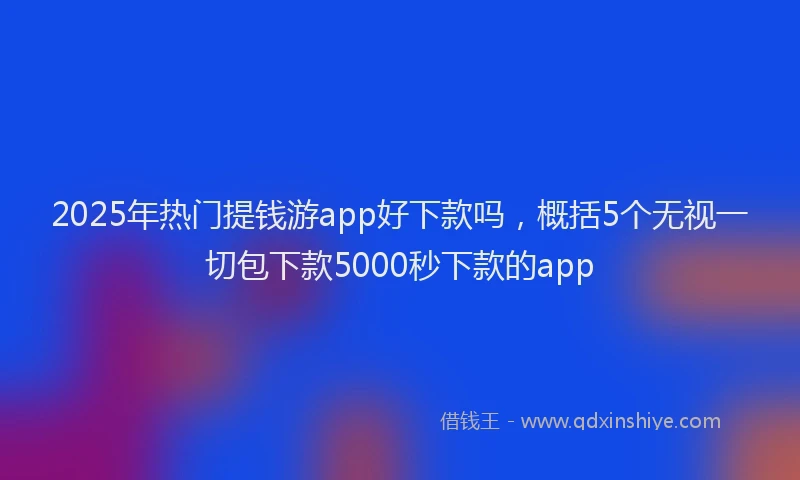2025年热门提钱游app好下款吗，概括5个无视一切包下款5000秒下款的app