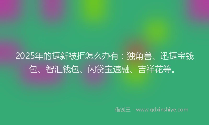 2025年的捷新被拒怎么办有：独角兽、迅捷宝钱包、智汇钱包、闪贷宝速融、吉祥花等。