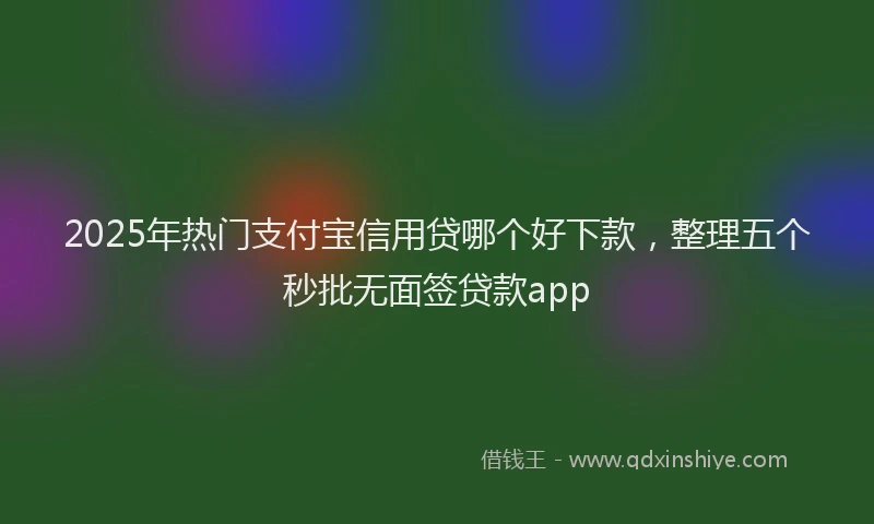 2025年热门支付宝信用贷哪个好下款，整理五个秒批无面签贷款app