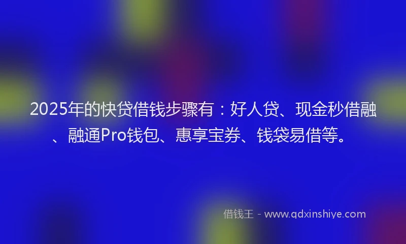 2025年的快贷借钱步骤有：好人贷、现金秒借融、融通Pro钱包、惠享宝券、钱袋易借等。