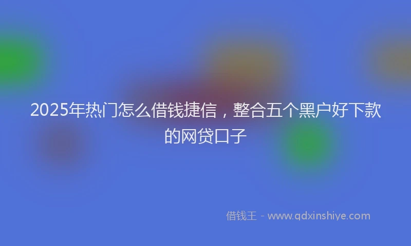 2025年热门怎么借钱捷信，整合五个黑户好下款的网贷口子