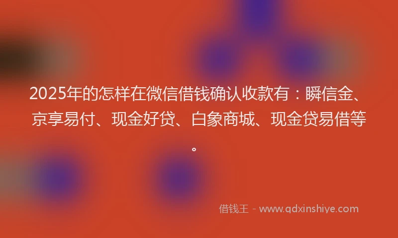 2025年的怎样在微信借钱确认收款有：瞬信金、京享易付、现金好贷、白象商城、现金贷易借等。