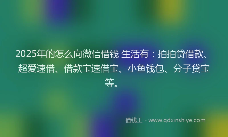 2025年的怎么向微信借钱 生活有：拍拍贷借款、超爱速借、借款宝速借宝、小鱼钱包、分子贷宝等。